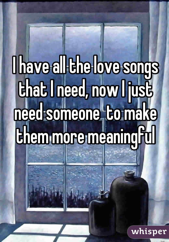 I have all the love songs that I need, now I just need someone  to make them more meaningful