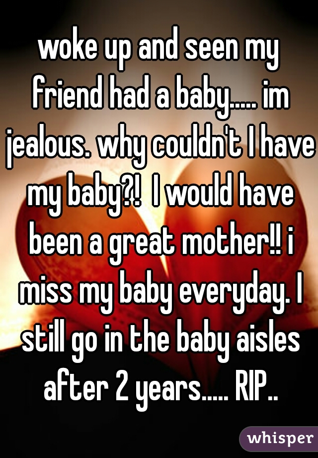 woke up and seen my friend had a baby..... im jealous. why couldn't I have my baby?!  I would have been a great mother!! i miss my baby everyday. I still go in the baby aisles after 2 years..... RIP..