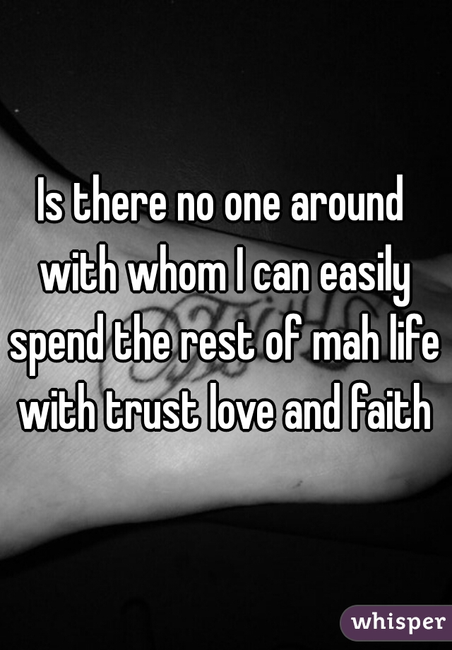 Is there no one around 
with whom I can easily spend the rest of mah life 

with trust love and faith