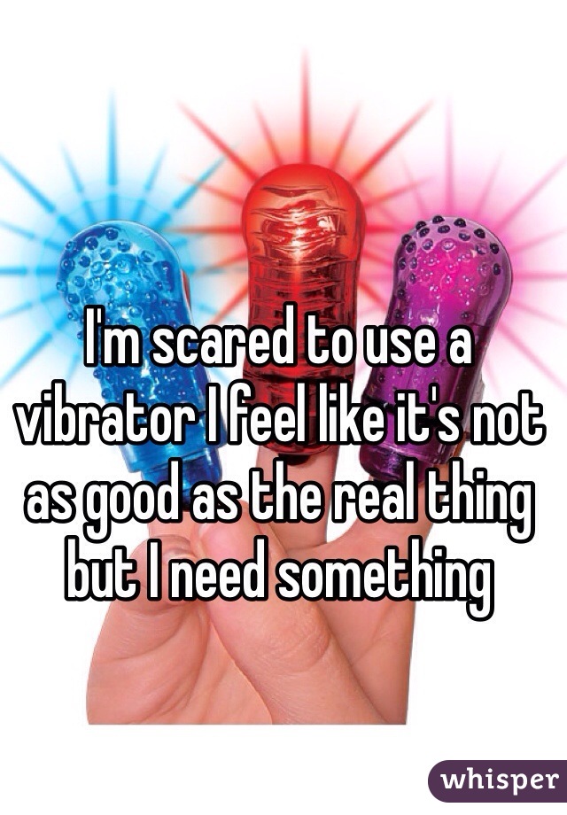 I'm scared to use a vibrator I feel like it's not as good as the real thing but I need something 