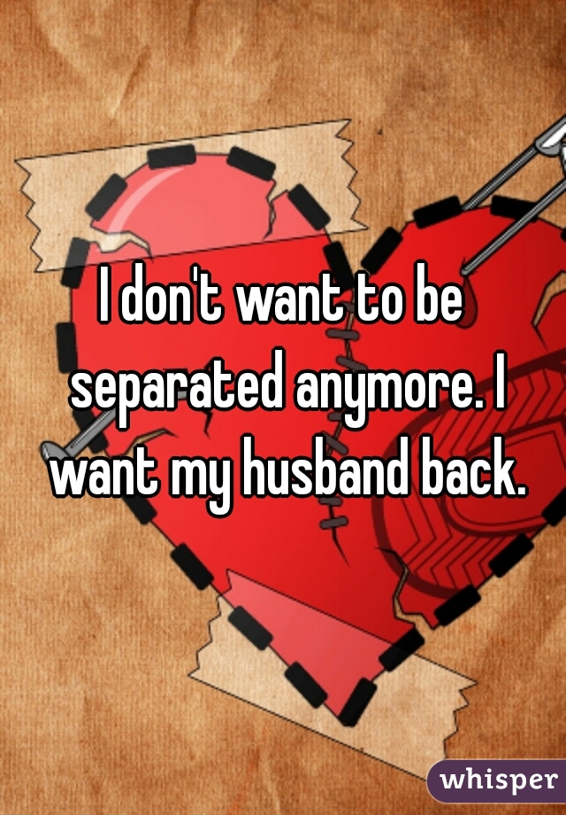 I don't want to be separated anymore. I want my husband back.