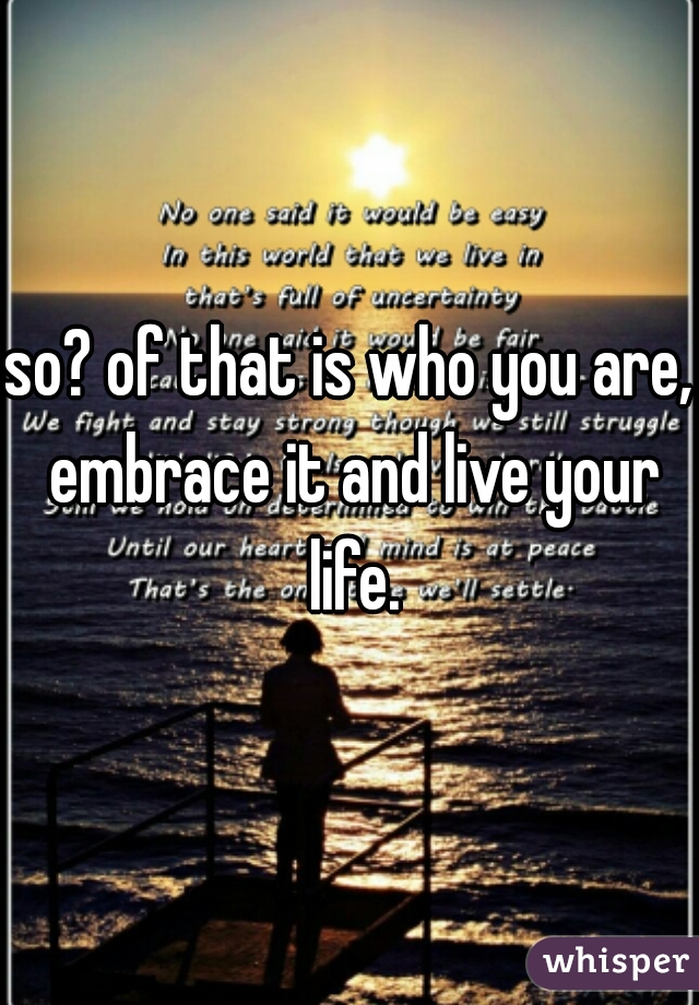 so? of that is who you are, embrace it and live your life.