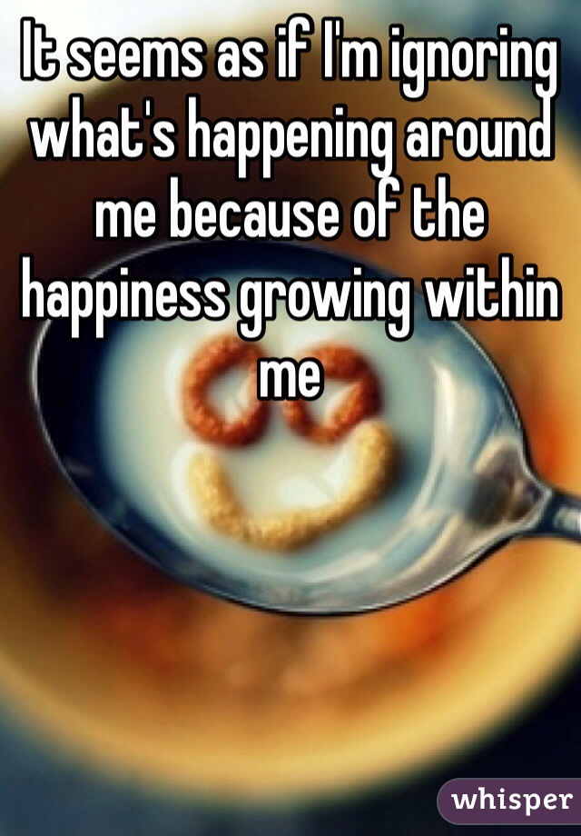 It seems as if I'm ignoring what's happening around me because of the happiness growing within me 