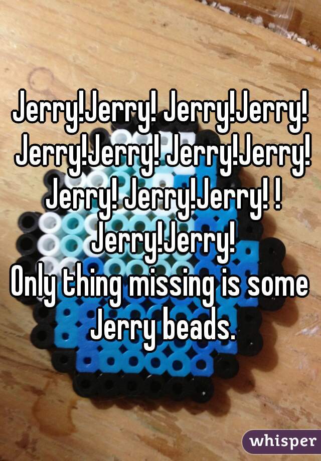 Jerry!Jerry! Jerry!Jerry! Jerry!Jerry! Jerry!Jerry! Jerry! Jerry!Jerry! ! Jerry!Jerry!
Only thing missing is some Jerry beads.