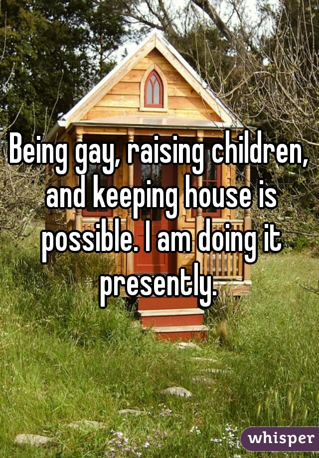 Being gay, raising children, and keeping house is possible. I am doing it presently. 