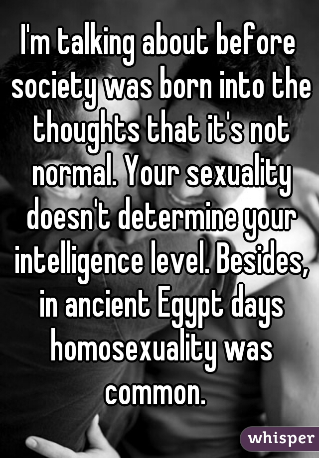 I'm talking about before society was born into the thoughts that it's not normal. Your sexuality doesn't determine your intelligence level. Besides, in ancient Egypt days homosexuality was common.  