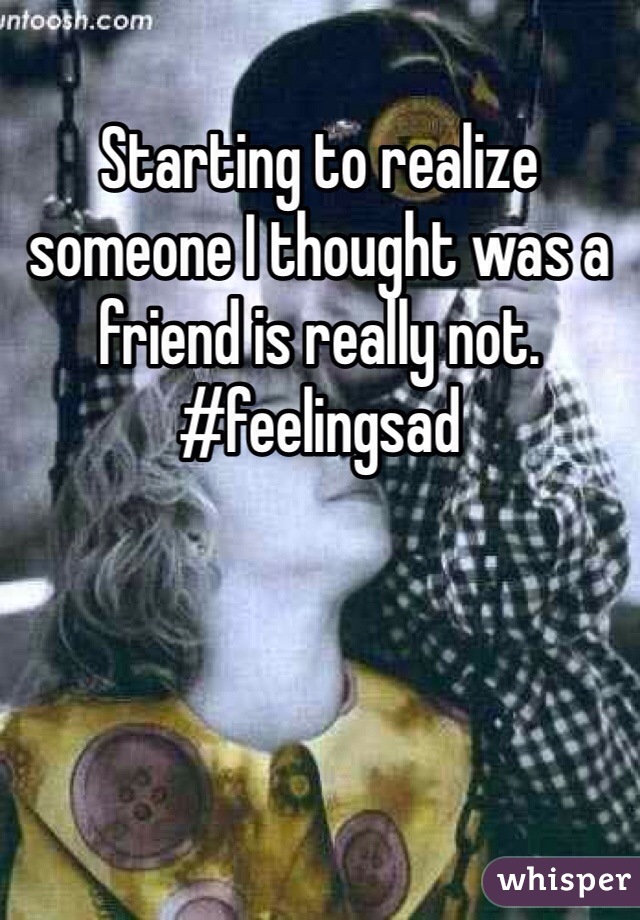 Starting to realize someone I thought was a friend is really not. #feelingsad
