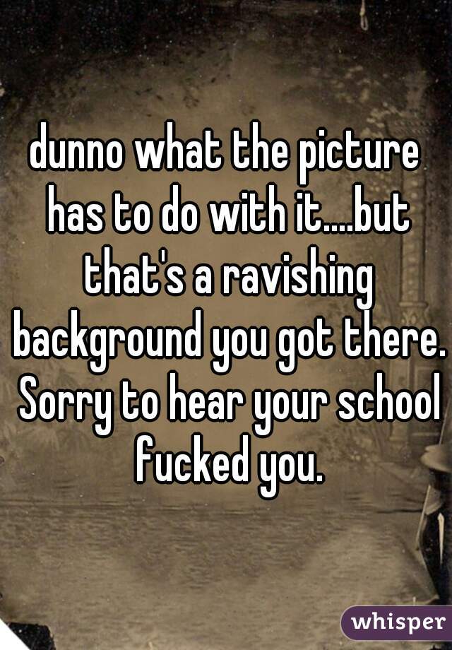 dunno what the picture has to do with it....but that's a ravishing background you got there. Sorry to hear your school fucked you.