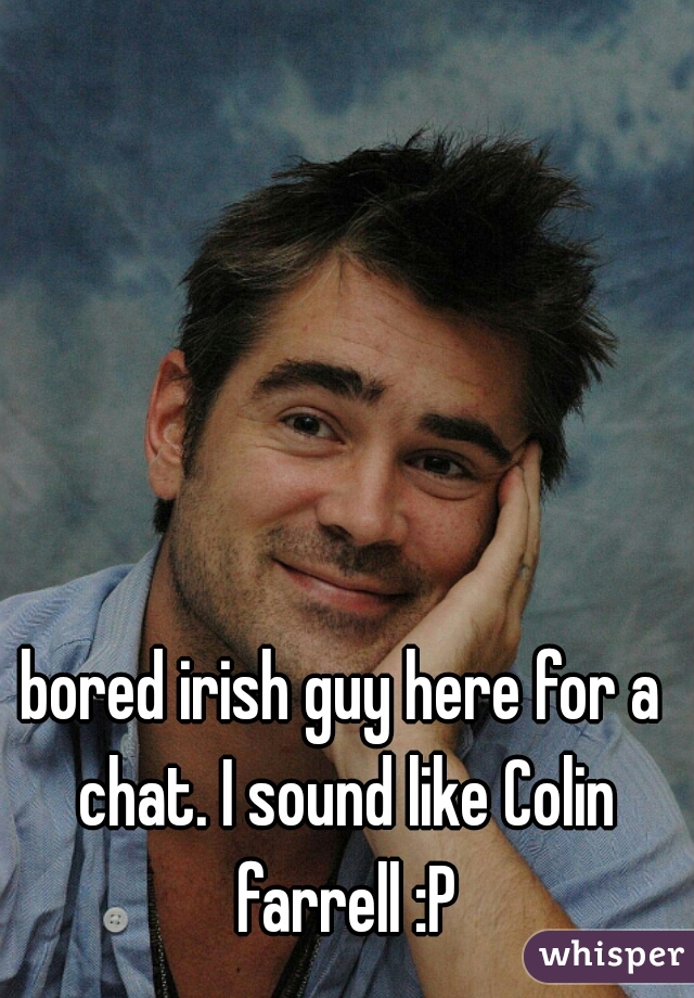 bored irish guy here for a chat. I sound like Colin farrell :P