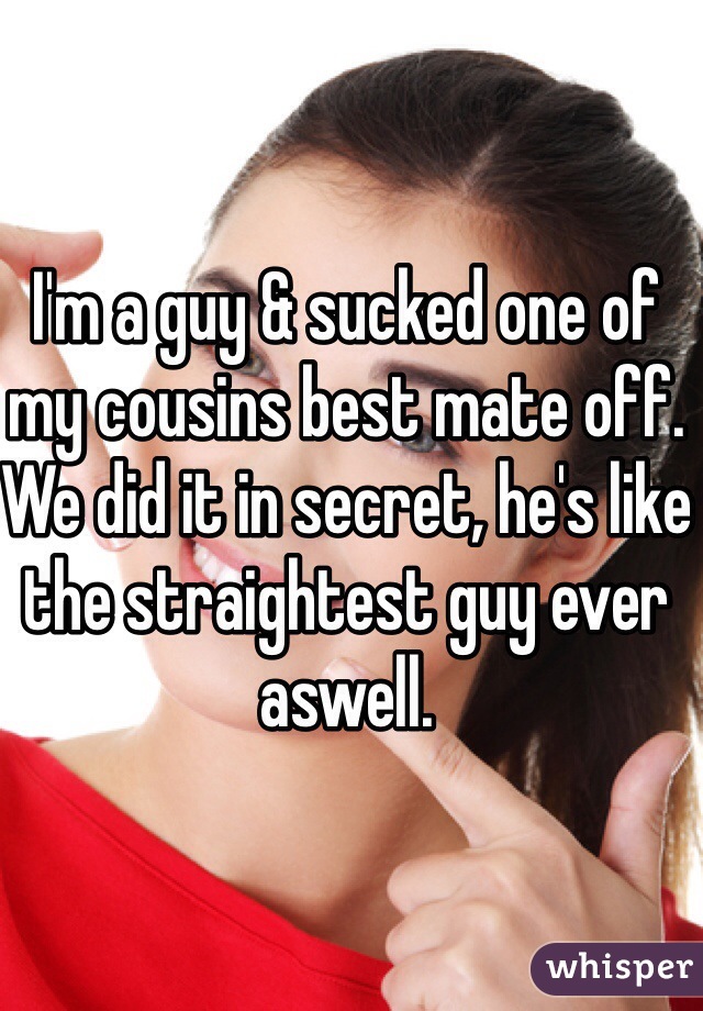 I'm a guy & sucked one of my cousins best mate off. We did it in secret, he's like the straightest guy ever aswell.
