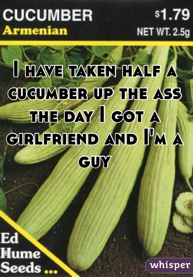I have taken half a cucumber up the ass the day I got a girlfriend and I'm a guy