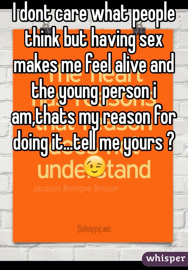 I dont care what people think but having sex makes me feel alive and the young person i am,thats my reason for doing it...tell me yours ? 😉