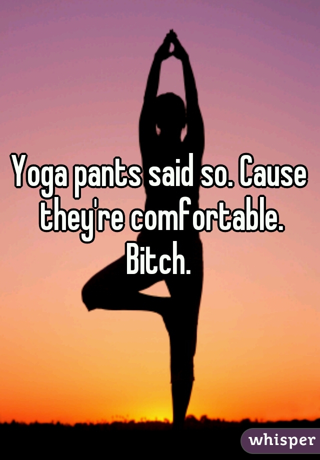 Yoga pants said so. Cause they're comfortable. Bitch. 