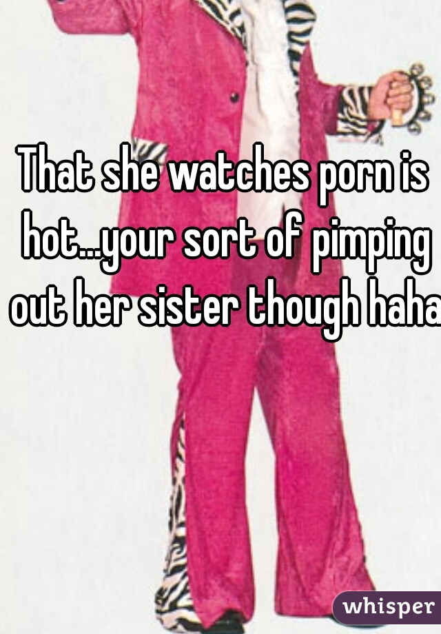 That she watches porn is hot...your sort of pimping out her sister though haha 