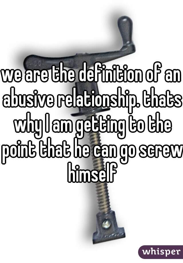 we are the definition of an abusive relationship. thats why I am getting to the point that he can go screw himself