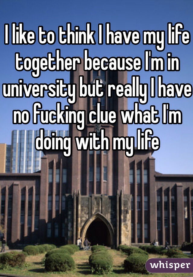I like to think I have my life together because I'm in university but really I have no fucking clue what I'm doing with my life