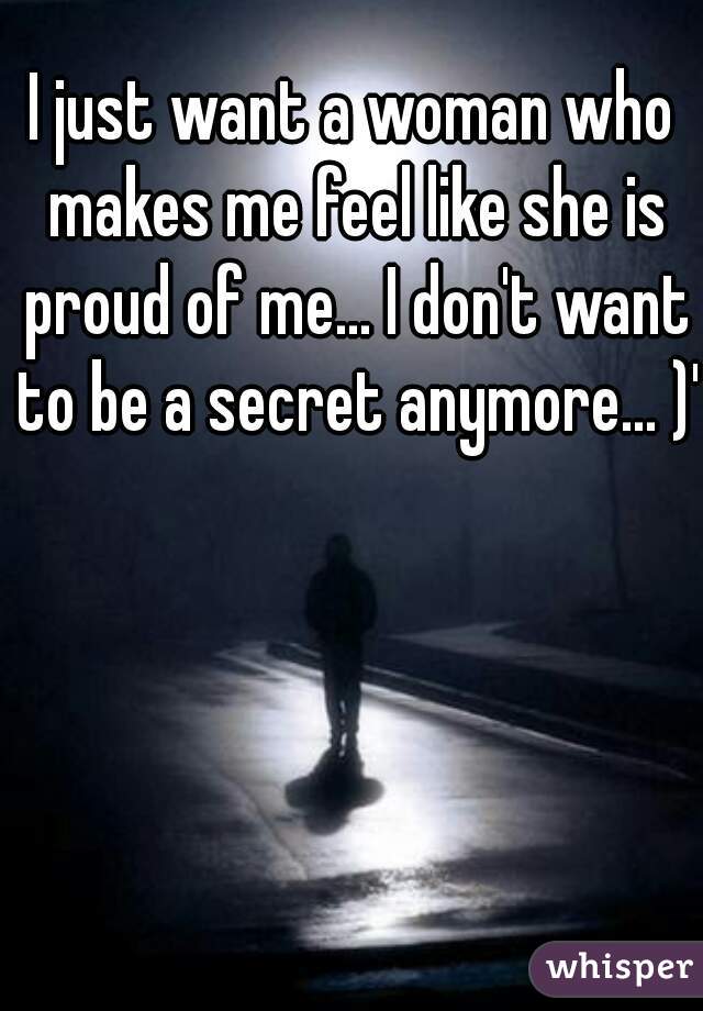 I just want a woman who makes me feel like she is proud of me... I don't want to be a secret anymore... )':