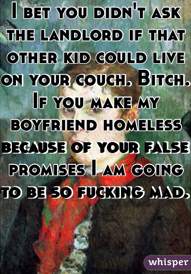 I bet you didn't ask the landlord if that other kid could live on your couch. Bitch. If you make my boyfriend homeless because of your false promises I am going to be so fucking mad. 