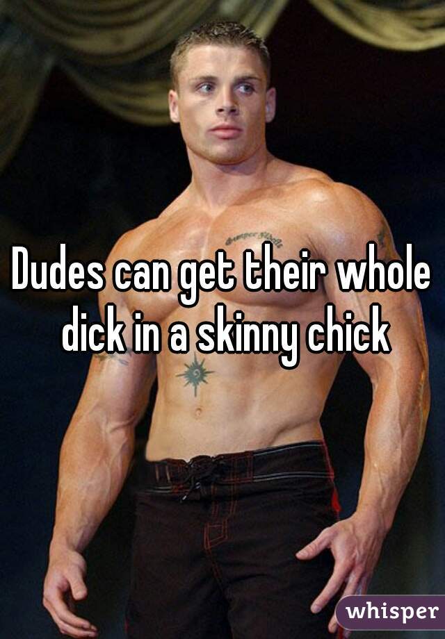 Dudes can get their whole dick in a skinny chick
