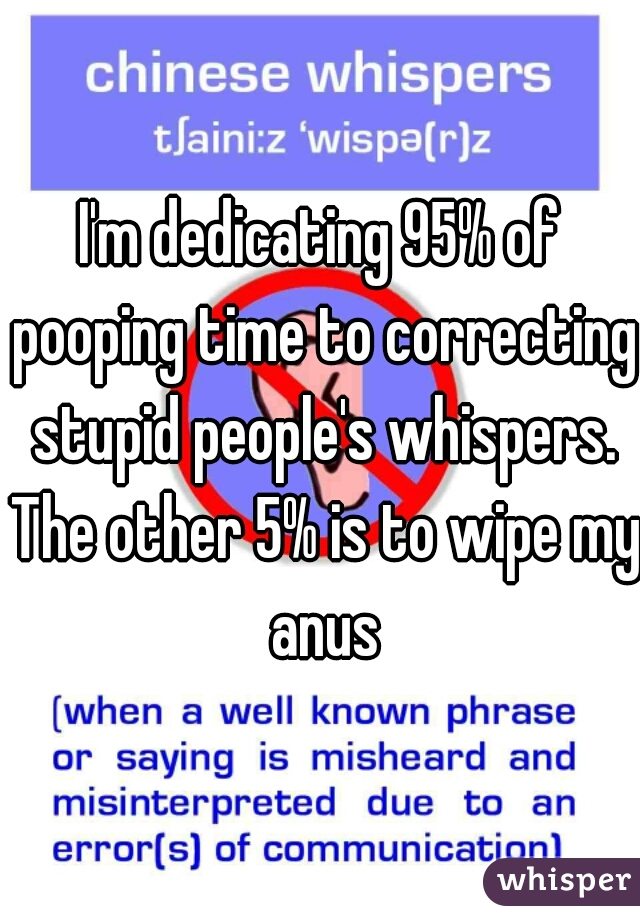 I'm dedicating 95% of pooping time to correcting stupid people's whispers. The other 5% is to wipe my anus