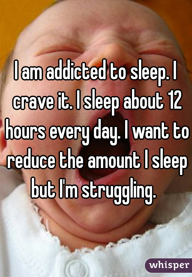 I am addicted to sleep. I crave it. I sleep about 12 hours every day. I want to reduce the amount I sleep but I'm struggling.  
