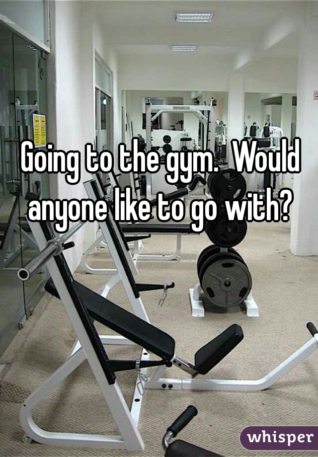 Going to the gym.  Would anyone like to go with? 