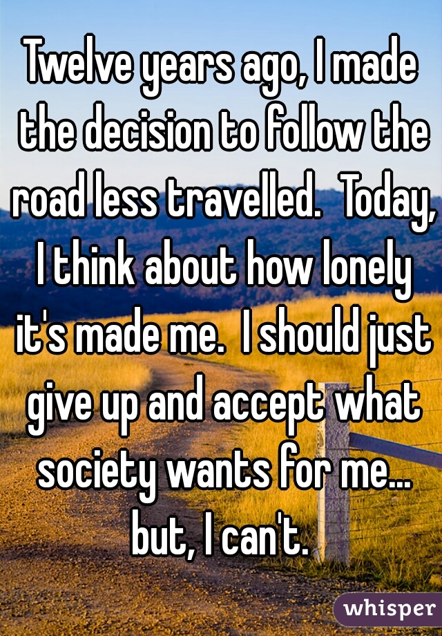 Twelve years ago, I made the decision to follow the road less travelled.  Today, I think about how lonely it's made me.  I should just give up and accept what society wants for me...
but, I can't.