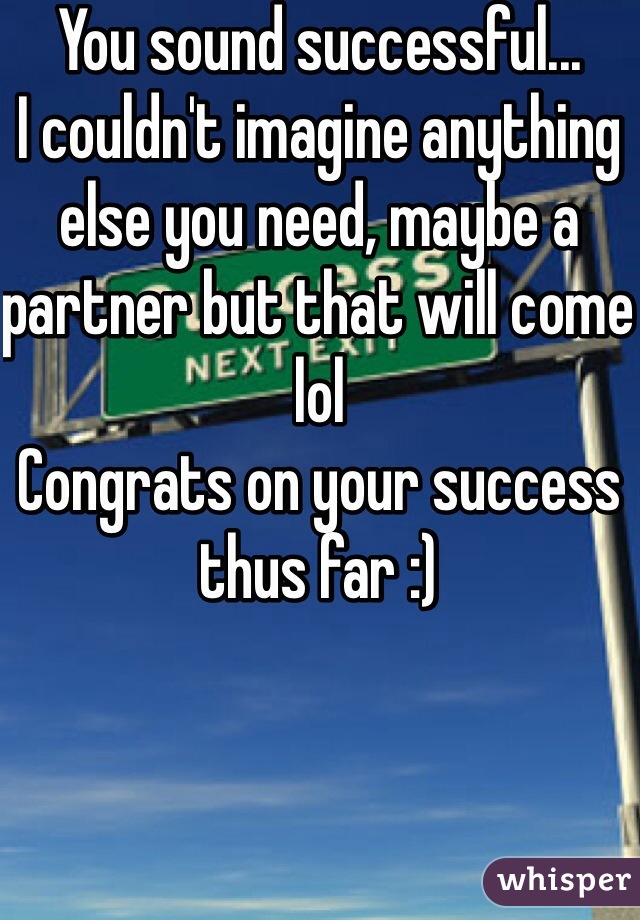 You sound successful...
I couldn't imagine anything else you need, maybe a partner but that will come lol
Congrats on your success thus far :)