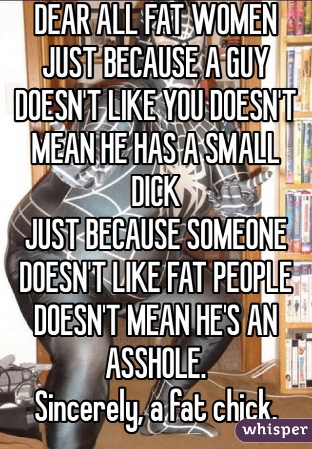 DEAR ALL FAT WOMEN
JUST BECAUSE A GUY DOESN'T LIKE YOU DOESN'T MEAN HE HAS A SMALL DICK
JUST BECAUSE SOMEONE DOESN'T LIKE FAT PEOPLE DOESN'T MEAN HE'S AN ASSHOLE.
Sincerely, a fat chick.