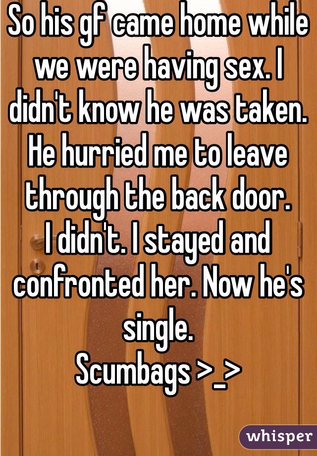 So his gf came home while we were having sex. I didn't know he was taken. He hurried me to leave through the back door. 
I didn't. I stayed and confronted her. Now he's single. 
Scumbags >_>