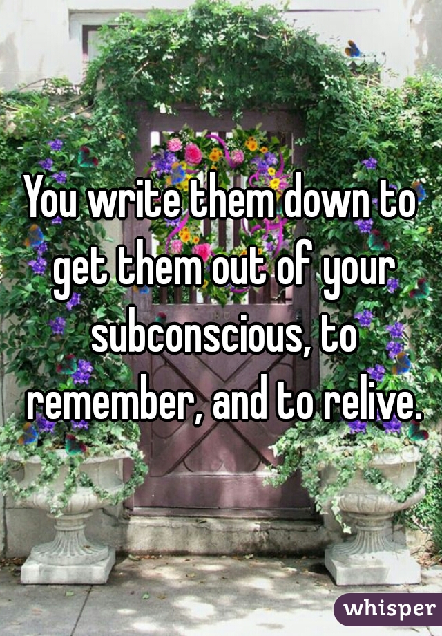 You write them down to get them out of your subconscious, to remember, and to relive.