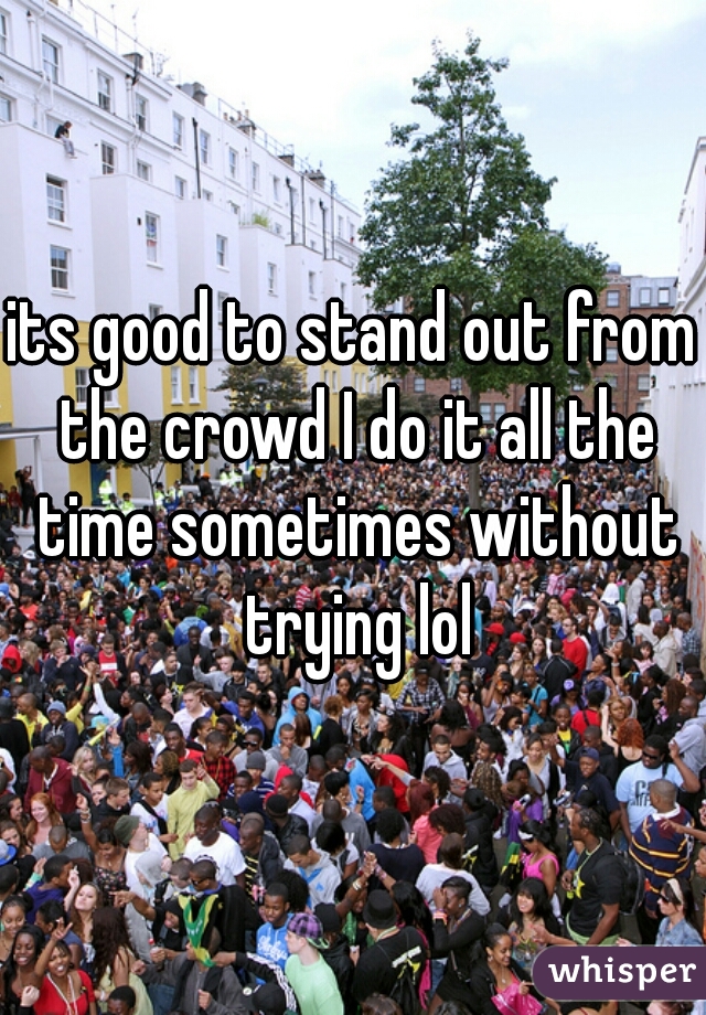 its good to stand out from the crowd I do it all the time sometimes without trying lol