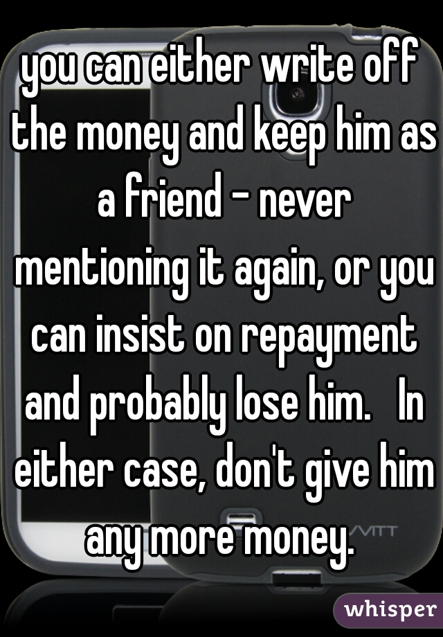 you can either write off the money and keep him as a friend - never mentioning it again, or you can insist on repayment and probably lose him.   In either case, don't give him any more money. 