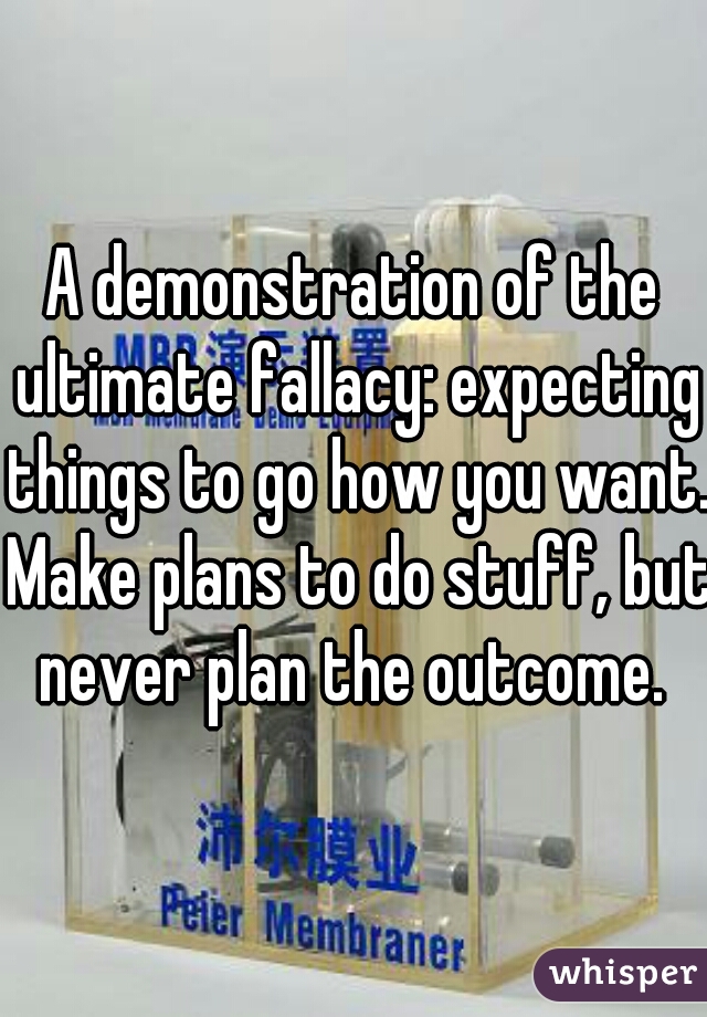 A demonstration of the ultimate fallacy: expecting things to go how you want. Make plans to do stuff, but never plan the outcome. 