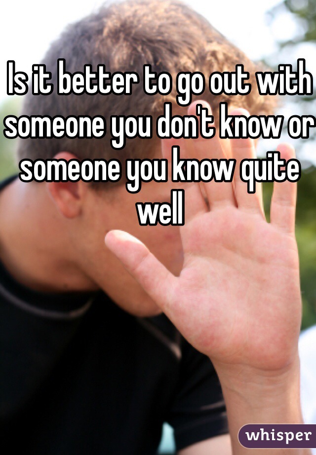 Is it better to go out with someone you don't know or someone you know quite well