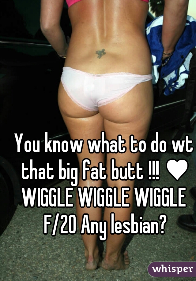 You know what to do wt that big fat butt !!! ♥
WIGGLE WIGGLE WIGGLE F/20 Any lesbian?