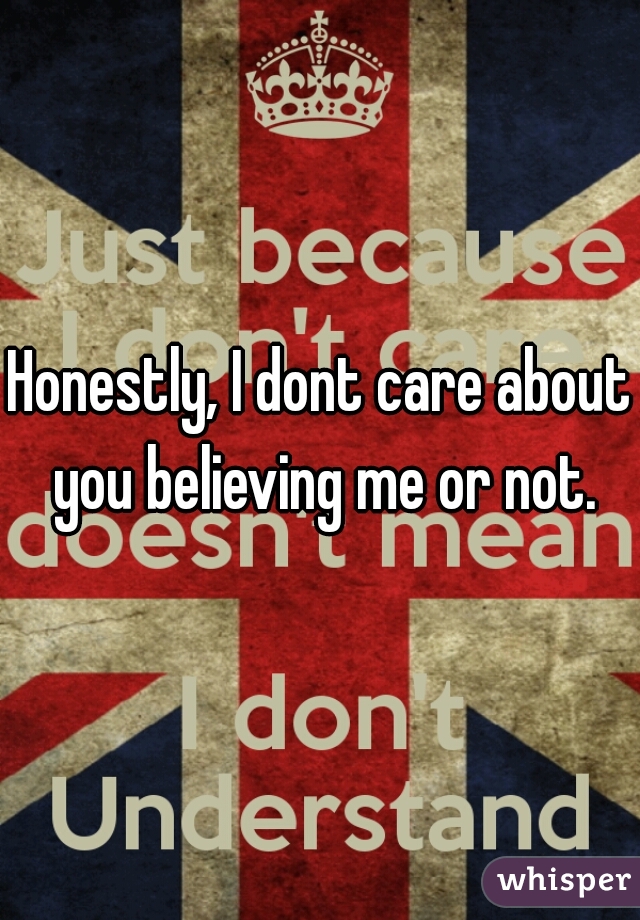Honestly, I dont care about you believing me or not.