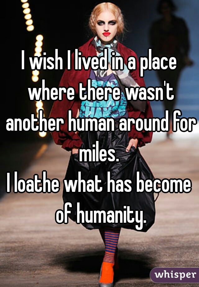 I wish I lived in a place where there wasn't another human around for miles. 

I loathe what has become of humanity.