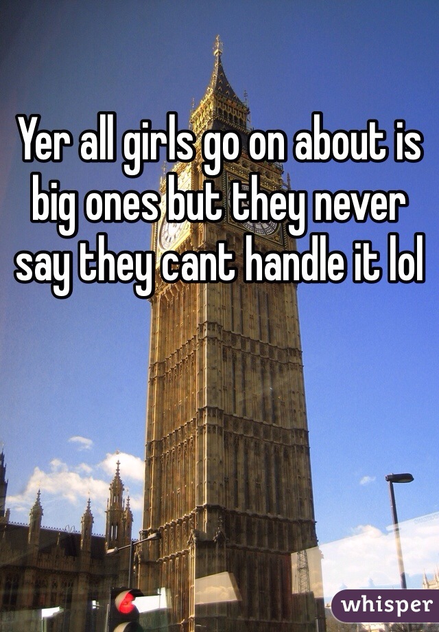 Yer all girls go on about is big ones but they never say they cant handle it lol 