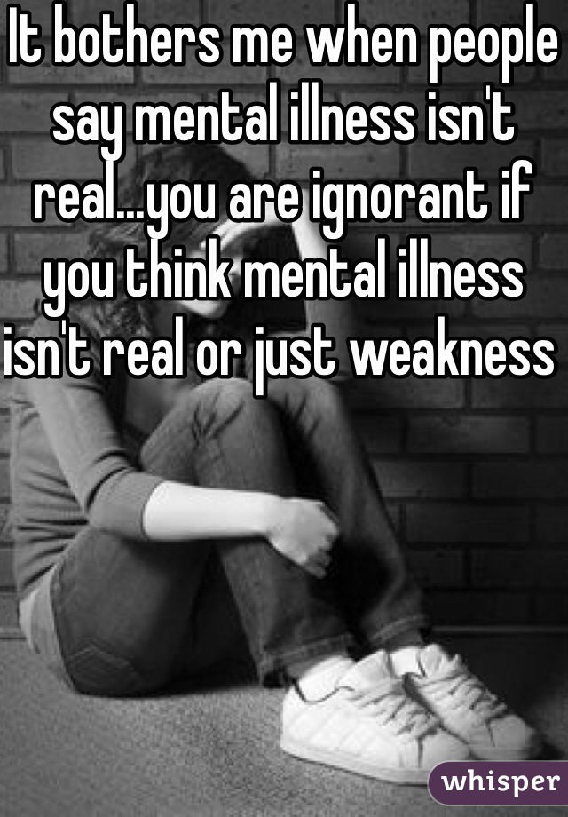It bothers me when people say mental illness isn't real...you are ignorant if you think mental illness isn't real or just weakness 