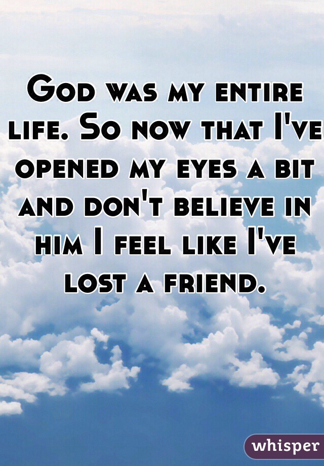 God was my entire life. So now that I've opened my eyes a bit and don't believe in him I feel like I've lost a friend. 