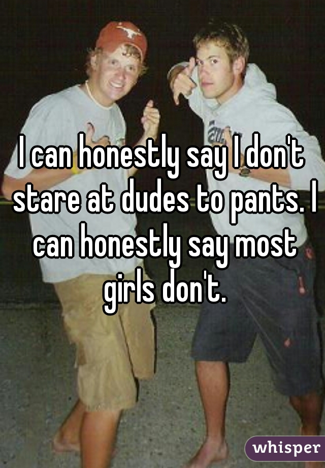 I can honestly say I don't stare at dudes to pants. I can honestly say most girls don't.