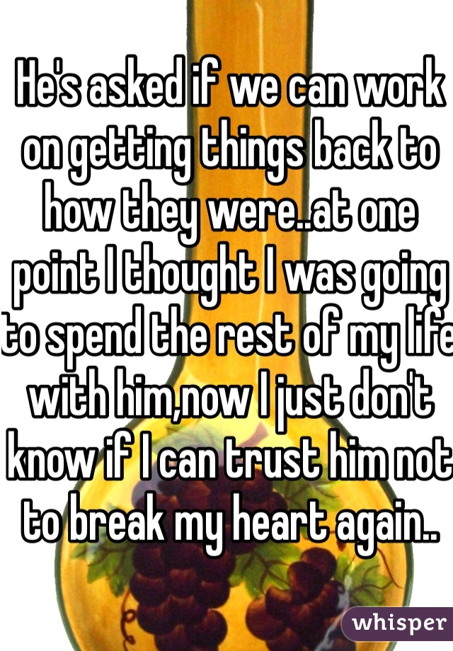 He's asked if we can work on getting things back to how they were..at one point I thought I was going to spend the rest of my life with him,now I just don't know if I can trust him not to break my heart again..