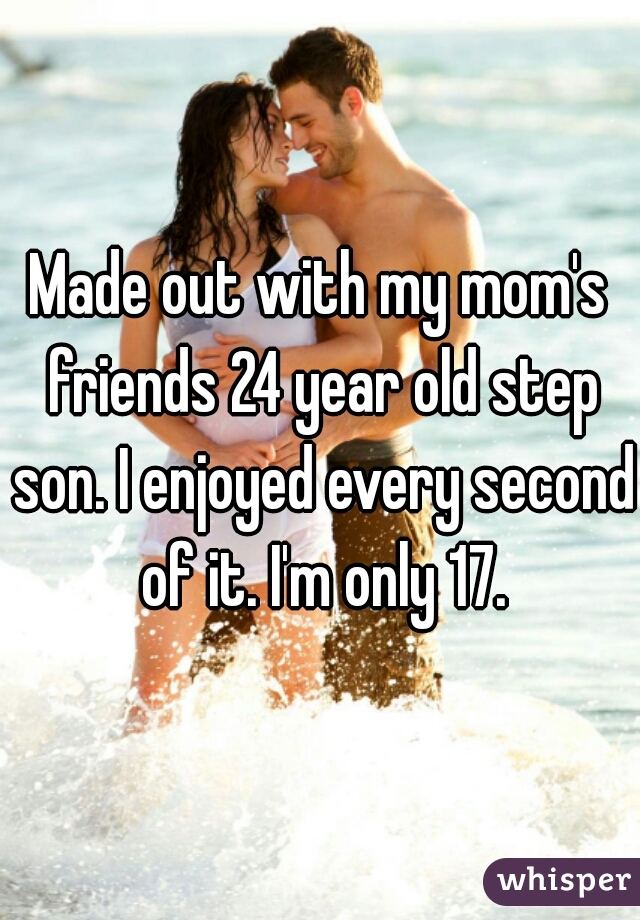 Made out with my mom's friends 24 year old step son. I enjoyed every second of it. I'm only 17.