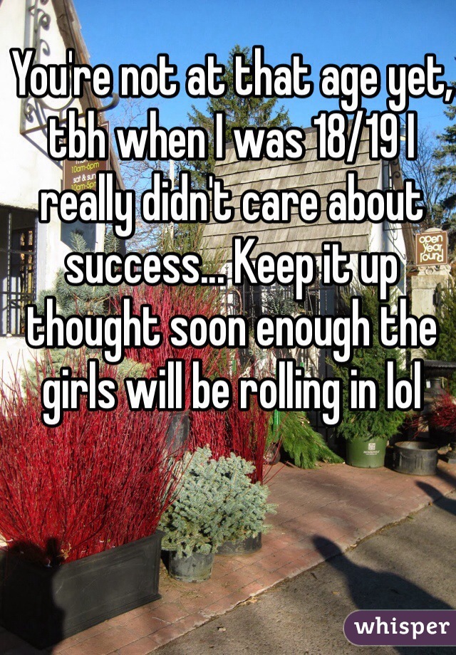 You're not at that age yet, tbh when I was 18/19 I really didn't care about success... Keep it up thought soon enough the girls will be rolling in lol