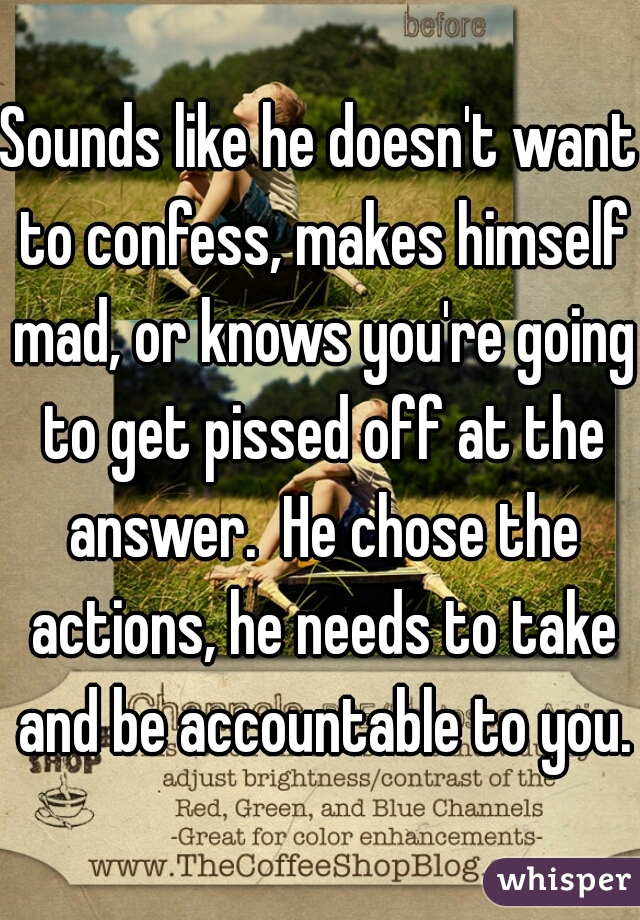 Sounds like he doesn't want to confess, makes himself mad, or knows you're going to get pissed off at the answer.  He chose the actions, he needs to take and be accountable to you.