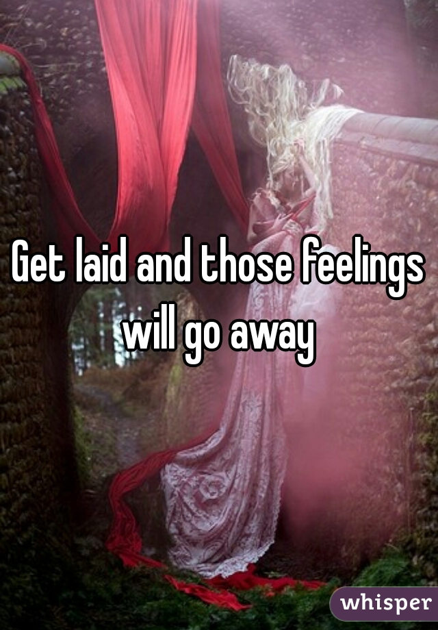 Get laid and those feelings will go away 
