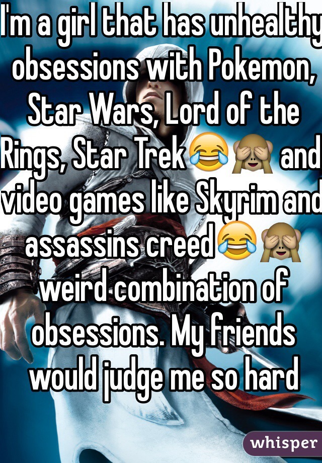 I'm a girl that has unhealthy obsessions with Pokemon, Star Wars, Lord of the Rings, Star Trek😂🙈 and video games like Skyrim and assassins creed😂🙈 weird combination of obsessions. My friends would judge me so hard