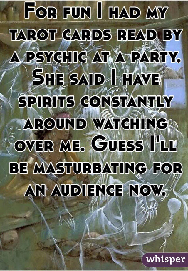 For fun I had my tarot cards read by a psychic at a party. She said I have spirits constantly around watching over me. Guess I'll be masturbating for an audience now. 