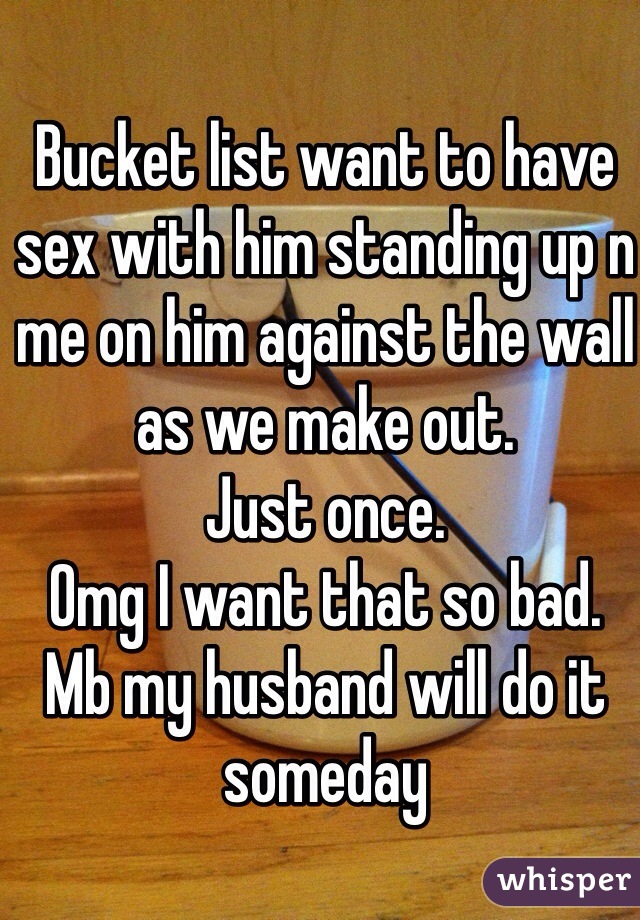 Bucket list want to have sex with him standing up n me on him against the wall as we make out.
Just once.
Omg I want that so bad.
Mb my husband will do it someday 